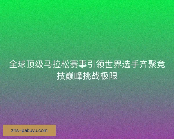 全球顶级马拉松赛事引领世界选手齐聚竞技巅峰挑战极限