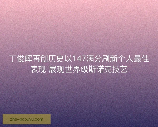 丁俊晖再创历史以147满分刷新个人最佳表现 展现世界级斯诺克技艺