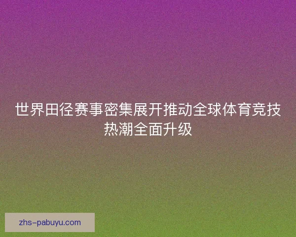 世界田径赛事密集展开推动全球体育竞技热潮全面升级